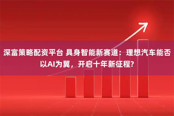 深富策略配资平台 具身智能新赛道：理想汽车能否以AI为翼，开启十年新征程?