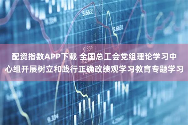 配资指数APP下载 全国总工会党组理论学习中心组开展树立和践行正确政绩观学习教育专题学习