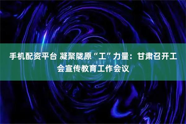 手机配资平台 凝聚陇原“工”力量：甘肃召开工会宣传教育工作会议