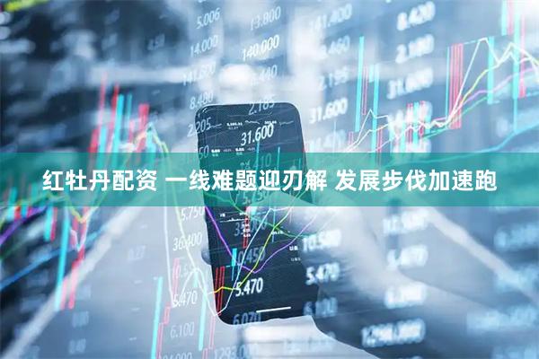 红牡丹配资 一线难题迎刃解 发展步伐加速跑