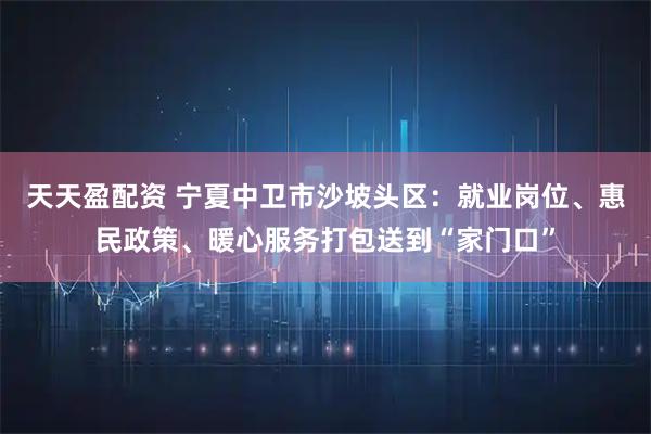 天天盈配资 宁夏中卫市沙坡头区：就业岗位、惠民政策、暖心服务打包送到“家门口”