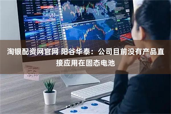 淘银配资网官网 阳谷华泰：公司目前没有产品直接应用在固态电池