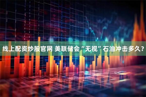 线上配资炒股官网 美联储会“无视”石油冲击多久？