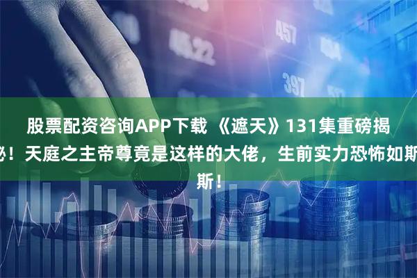 股票配资咨询APP下载 《遮天》131集重磅揭秘！天庭之主帝尊竟是这样的大佬，生前实力恐怖如斯！