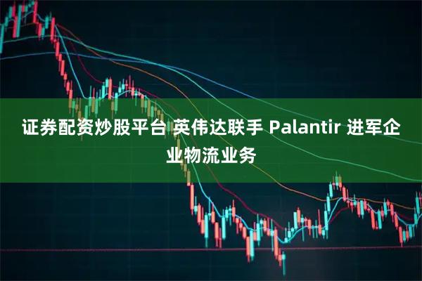 证券配资炒股平台 英伟达联手 Palantir 进军企业物流业务