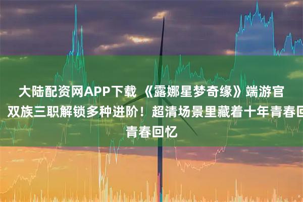 大陆配资网APP下载 《露娜星梦奇缘》端游官网：双族三职解锁多种进阶！超清场景里藏着十年青春回忆