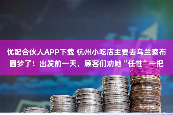 优配合伙人APP下载 杭州小吃店主要去乌兰察布圆梦了！出发前一天，顾客们劝她“任性”一把