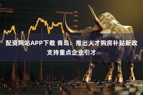 配资网站APP下载 青岛：推出人才购房补贴新政支持重点企业引才