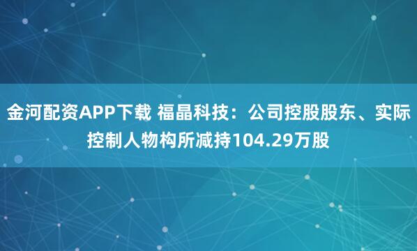 金河配资APP下载 福晶科技：公司控股股东、实际控制人物构所减持104.29万股