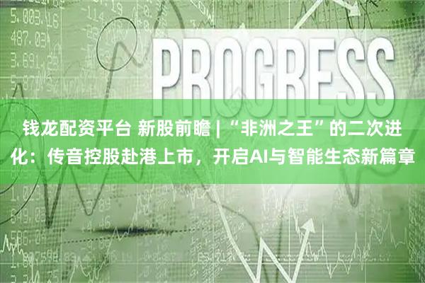 钱龙配资平台 新股前瞻 | “非洲之王”的二次进化：传音控股赴港上市，开启AI与智能生态新篇章