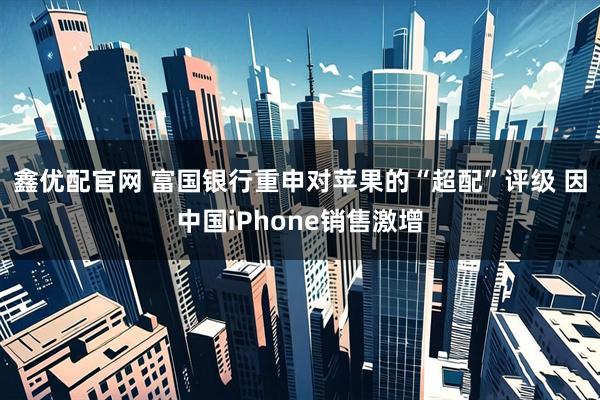 鑫优配官网 富国银行重申对苹果的“超配”评级 因中国iPhone销售激增