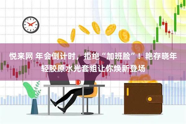 悦来网 年会倒计时，拒绝“加班脸”！艳存晓年轻胶原水光套组让你焕新登场
