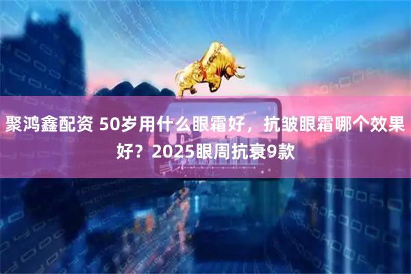 聚鸿鑫配资 50岁用什么眼霜好，抗皱眼霜哪个效果好？2025眼周抗衰9款