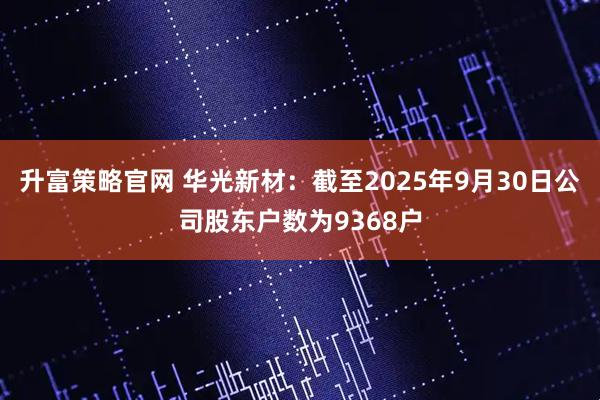 升富策略官网 华光新材：截至2025年9月30日公司股东户数为9368户