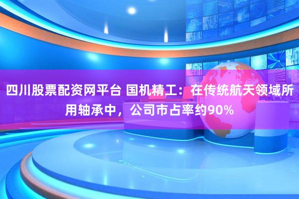 四川股票配资网平台 国机精工：在传统航天领域所用轴承中，公司市占率约90%