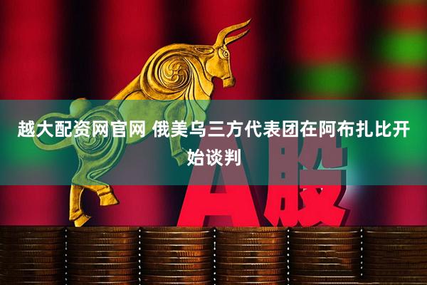 越大配资网官网 俄美乌三方代表团在阿布扎比开始谈判