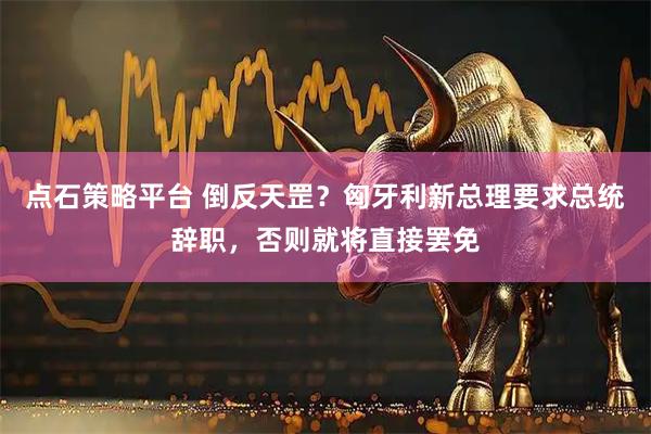 点石策略平台 倒反天罡？匈牙利新总理要求总统辞职，否则就将直接罢免